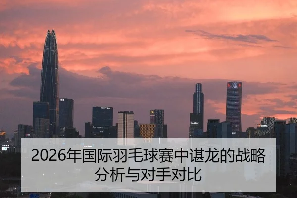 2026年国际羽毛球赛中谌龙的战略分析与对手对比