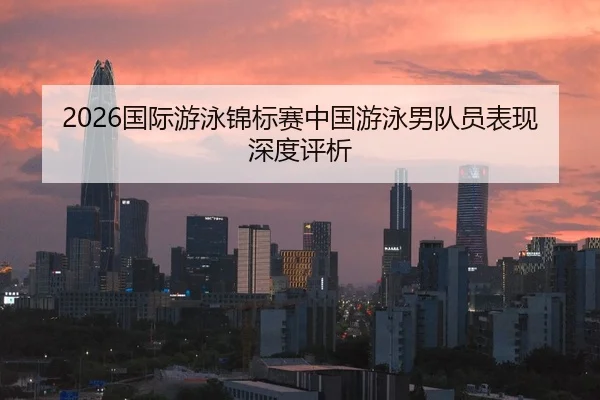 2026国际游泳锦标赛中国游泳男队员表现深度评析