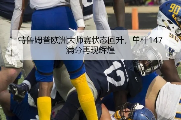 特鲁姆普欧洲大师赛状态回升，单杆147满分再现辉煌